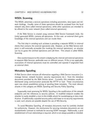 CHAPTER 4. WEB SERVICE VULNERABILITIES 32
WSDL Scanning
The WSDL advertises a services operations including parameters, data types and net-
work bindings. Usually, some of these operations should be accessed from the local
network only (here called internal operations), while other operations are intended to
be oﬀered to the outer network (here called external operations).
If the Web Service is created using common Web Service framework tools, the
(only) generated WSDL contains all operations. In this case, an external client gains
knowledge of the internal operations and can invoke them.
The ﬁrst step in avoiding such accesses is providing a separate WSDL to external
clients that contains the external operations only. However, as the Web Service end-
point is still externally accessible (for invoking the external operations), an attacker
can try to guess the omitted operations and call them. This attack is called WSDL
Scanning.
One countermeasure to this attack is deploying the internal and external operations
to separate Web Services, preferable even on diﬀerent servers. If this is not applicable,
invocations of internal operations must be controlled and rejected if originated from
an external client.
Metadata Spooﬁng
A Web Service client retrieves all information regarding a Web Service invocation (i.e.
message format, network location, security requirements etc.) from the metadata
documents provided by the Web Service server. Currently, this metadata usually is
distributed using communication protocols like HTTP or mail. These circumstances
open new attack possibilities aiming at spooﬁng these metadata. The most relevant
attacks in this category are WSDL Spooﬁng and Security Policy Spooﬁng.
Supposably most promising for WSDL Spooﬁng is the modiﬁcation of the network
endpoints and the references to security policies. A modiﬁed endpoint enables the
attacker to easily establish a man-in-the-middle attack for eavesdropping or data mod-
iﬁcation. If additionally a spoofed security policy with lower or no security requirements
is used, such attacks are possible despite the use of WS-Security.
To avoid Metadata Spooﬁng, all metadata documents must be carefully checked
for authenticity. However, the mechanisms for securing metadata documents are not
standardizedin contrast to methods for securing SOAP messages. Additionally, a prior
establishment of trust relationships is required, which is not always possible or intended.
 
