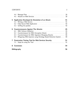 CONTENTS 2
4.4 Message Flow . . . . . . . . . . . . . . . . . . . . . . . . . . . . . . 28
4.5 Attacks on Web Services . . . . . . . . . . . . . . . . . . . . . . . . . 28
5 Application Developed & Simulation of an Attack 41
5.1 Writing a Web Service . . . . . . . . . . . . . . . . . . . . . . . . . . 41
5.2 False Secure Web Application . . . . . . . . . . . . . . . . . . . . . . 42
5.3 Sniﬃng the packets . . . . . . . . . . . . . . . . . . . . . . . . . . . 42
6 Countermeasures Against The Attacks 45
6.1 XML Schema Validation . . . . . . . . . . . . . . . . . . . . . . . . . 45
6.2 Countermeasure for XML Encryption Attack . . . . . . . . . . . . . . 46
6.3 Countermeasure for XML Signature Wrapping Attacks . . . . . . . . . 46
6.4 Mitigating XML-Injection using Ontology Based Detection System . . . 49
7 Penetration Testing Tool for Web Services Security 51
7.1 Steps for using the Tool . . . . . . . . . . . . . . . . . . . . . . . . . 51
8 Conclusion 54
Bibliography 56
 