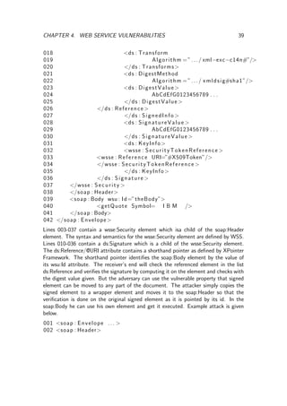 CHAPTER 4. WEB SERVICE VULNERABILITIES 39
018 <ds : Transform
019 Algorithm =”.../ xml−exc−c14n#”/>
020 </ds : Transforms>
021 <ds : DigestMethod
022 Algorithm =”.../ xmldsig#sha1”/>
023 <ds : DigestValue >
024 AbCdEfG0123456789 . . .
025 </ds : DigestValue >
026 </ds : Reference >
027 </ds : SignedInfo >
028 <ds : SignatureValue >
029 AbCdEfG0123456789 . . .
030 </ds : SignatureValue >
031 <ds : KeyInfo>
032 <wsse : SecurityTokenReference >
033 <wsse : Reference URI=”#X509Token”/>
034 </wsse : SecurityTokenReference >
035 </ds : KeyInfo>
036 </ds : Signature >
037 </wsse : Security >
038 </soap : Header>
039 <soap : Body wsu : Id=”theBody”>
040 <getQuote Symbol= I B M />
041 </soap : Body>
042 </soap : Envelope>
Lines 003-037 contain a wsse:Security element which isa child of the soap:Header
element. The syntax and semantics for the wsse:Security element are deﬁned by WSS.
Lines 010-036 contain a ds:Signature which is a child of the wsse:Security element.
The ds:Reference/@URI attribute contains a shorthand pointer as deﬁned by XPointer
Framework. The shorthand pointer identiﬁes the soap:Body element by the value of
its wsu:Id attribute. The receiver’s end will check the referenced element in the list
ds:Reference and veriﬁes the signature by computing it on the element and checks with
the digest value given. But the adversary can use the vulnerable property that signed
element can be moved to any part of the document. The attacker simply copies the
signed element to a wrapper element and moves it to the soap:Header so that the
veriﬁcation is done on the original signed element as it is pointed by its id. In the
soap:Body he can use his own element and get it executed. Example attack is given
below.
001 <soap : Envelope ... >
002 <soap : Header>
 