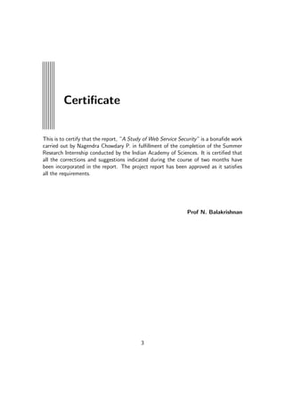 Certiﬁcate
This is to certify that the report, ”A Study of Web Service Security” is a bonaﬁde work
carried out by Nagendra Chowdary P. in fulﬁllment of the completion of the Summer
Research Internship conducted by the Indian Academy of Sciences. It is certiﬁed that
all the corrections and suggestions indicated during the course of two months have
been incorporated in the report. The project report has been approved as it satisﬁes
all the requirements.
Prof N. Balakrishnan
3
 