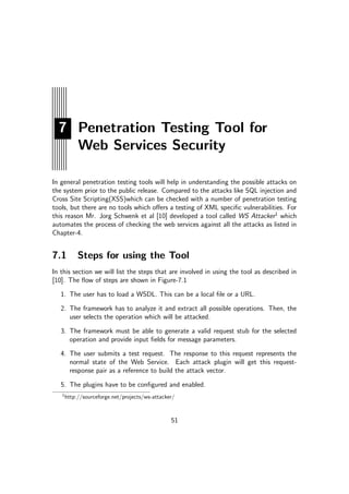 7 Penetration Testing Tool for
Web Services Security
In general penetration testing tools will help in understanding the possible attacks on
the system prior to the public release. Compared to the attacks like SQL injection and
Cross Site Scripting(XSS)which can be checked with a number of penetration testing
tools, but there are no tools which oﬀers a testing of XML speciﬁc vulnerabilities. For
this reason Mr. Jorg Schwenk et al [10] developed a tool called WS Attacker1
which
automates the process of checking the web services against all the attacks as listed in
Chapter-4.
7.1 Steps for using the Tool
In this section we will list the steps that are involved in using the tool as described in
[10]. The ﬂow of steps are shown in Figure-7.1
1. The user has to load a WSDL. This can be a local ﬁle or a URL.
2. The framework has to analyze it and extract all possible operations. Then, the
user selects the operation which will be attacked.
3. The framework must be able to generate a valid request stub for the selected
operation and provide input ﬁelds for message parameters.
4. The user submits a test request. The response to this request represents the
normal state of the Web Service. Each attack plugin will get this request-
response pair as a reference to build the attack vector.
5. The plugins have to be conﬁgured and enabled.
1
http://sourceforge.net/projects/ws-attacker/
51
 