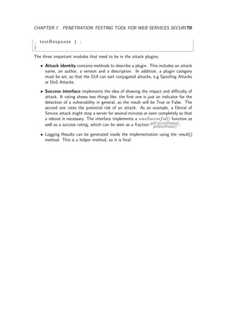 CHAPTER 7. PENETRATION TESTING TOOL FOR WEB SERVICES SECURITY53
, testResponse ) ;
}
The three important modules that need to be in the attack plugins.
• Attack identity contains methods to describe a plugin. This includes an attack
name, an author, a version and a description. In addition, a plugin category
must be set, so that the GUI can sort conjugated attacks, e.g Spooﬁng Attacks
or DoS Attacks.
• Success interface implements the idea of showing the impact and diﬃculty of
attack. It rating shows two things like, the ﬁrst one is just an indicator for the
detection of a vulnerability in general, so the result will be True or False. The
second one rates the potential risk of an attack. As an example, a Denial of
Service attack might stop a server for several minutes or even completely so that
a reboot is necessary. The interface implements a wasSucessful() function as
well as a success rating, which can be seen as a fraction:getCurrentPoints()
getMaxPoints()
.
• Logging Results can be generated inside the implementation using the result()
method. This is a helper method, so it is ﬁnal.
 