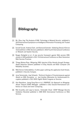 Bibliography
[1] Mr. Zhou Jing The Analysis of XML Technology in Network Security published in
2010 International Symposium on Intelligence Information Processing and Trusted
Computing.
[2] Suriadi Suriadi, Andrew Clark, and Desmond Schmidt, Validating Denial of Service
Vulnerabilities in Web Services published in 2010 Fourth International Conference
on Network and System Security.
[3] Narges Shahgholi et al, A new security framework against Web services XML
attacks in SOA published in 2011 7th International Conference on Next Generation
Web Services Practices
[4] Thiago Mattos Rosa, Mitigating XML Injection 0-Day Attacks through Strategy-
Based Detection Systems published in 0-Day Attacks and IEEE Computer and
Reliability Societies .
[5] Web Service Vulnerabilities, A white paper outlining the application level threats,
published in Security Compass.
[6] Juraj Somorovsky, Jorg Schwenk, Technical Analysis of Countermeasures against
Attack on XML Encryption or Just Another Motivation for Authenticated En-
cryption published in 2012 IEEE Eighth World Congress on Services.
[7] Aziz Nasridinov, Jeong-Yong Byun et al, UNWRAP: An Approach on Wrapping-
Attack Tolerant SOAP Messages published in 2012 Second International Con-
ference on Cloud and Green Computing.
[8] Nils Gruschka and Luigi Lo Iacono, Vulnerable Cloud: SOAP Message Security
Validation Revisited published in 2009 IEEE International Conference on Web
Services.
56
 