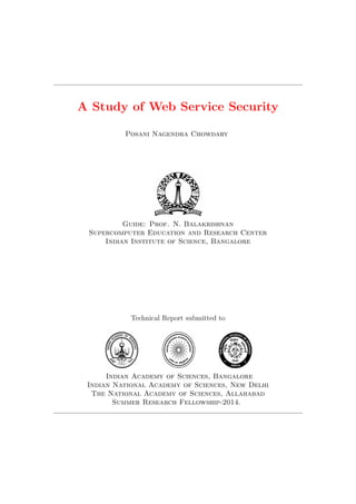 A Study of Web Service Security
Posani Nagendra Chowdary
Guide: Prof. N. Balakrishnan
Supercomputer Education and Research Center
Indian Institute of Science, Bangalore
Technical Report submitted to
Indian Academy of Sciences, Bangalore
Indian National Academy of Sciences, New Delhi
The National Academy of Sciences, Allahabad
Summer Research Fellowship-2014.
 