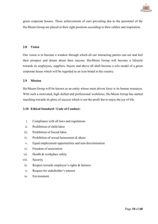 Page 10 of 68
green corporate houses. These achievements of ours prevailing due to the personnel of the
Ha-Meem Group are placed at their right positions according to their caliber and inspiration.
2.8 Vision
Our vision is to become a window through which all our interacting parties can see and feel
their prospect and dream about their success. Ha-Meem Group will become a lifestyle
towards its employees, suppliers, buyers and above all shall become a role model of a green
corporate house which will be regarded as an icon brand in the country.
2.9 Mission
Ha-Meem Group will be known as an entity whose main driven force is its human resources.
With such a motivated, high skilled and professional workforce, Ha-Meem Group has started
marching towards its glory of success which is not the profit but to enjoy the joy of life.
2.10 Ethical Standard / Code of Conduct:
i. Compliance with all laws and regulations
ii. Prohibition of child labor
iii. Prohibition of forced labor
iv. Prohibition of sexual harassment & abuse
v. Equal employment opportunities and non-discrimination
vi. Freedom of association
vii. Health & workplace safety
viii. Security
ix. Respect towards employee‟s rights & fairness
x. Respect for stakeholder‟s interest
xi. Environment
 