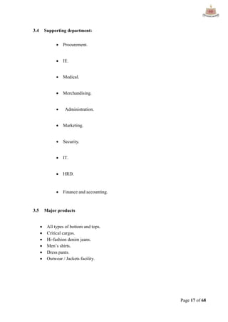 Page 17 of 68
3.4 Supporting department:
 Procurement.
 IE.
 Medical.
 Merchandising.
 Administration.
 Marketing.
 Security.
 IT.
 HRD.
 Finance and accounting.
3.5 Major products
 All types of bottom and tops.
 Critical cargos.
 Hi-fashion denim jeans.
 Men‟s shirts.
 Dress pants.
 Outwear / Jackets facility.
 