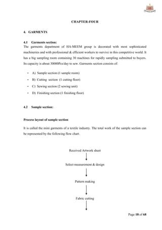 Page 18 of 68
CHAPTER-FOUR
4. GARMENTS
4.1 Garments section:
The garments department of HA-MEEM group is decorated with most sophisticated
machineries and with professional & efficient workers to survive in this competitive world. It
has a big sampling room containing 30 machines for rapidly sampling submitted to buyers.
Its capacity is about 30000Pcs/day to sew. Garments section consists of:
- A) Sample section (1 sample room)
- B) Cutting section (1 cutting floor)
- C) Sewing section (2 sewing unit)
- D) Finishing section (1 finishing floor)
4.2 Sample section:
Process layout of sample section:
It is called the mini garments of a textile industry. The total work of the sample section can
be represented by the following flow chart.
Received Artwork sheet
Select measurement & design
Pattern making
Fabric cutting
 