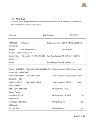 Page 21 of 68
4.4 PDM sheet:
Art work sheet is paper from buyer with measurement, sketch & necessary instruction to
make a sample of desired size & style.
Prototype Style Summary PVH INC
KMC0102 # of colors 1 Folder description: CREW NECK ATHLETIC
FIT TEE SS
Knights # of Fabrics (shell): 2 OPEN HEM
KA FALL 2013 # of pcs in set:
Gender: Men Size scale: C: S M L XL 2XL Date Page Created: 05 SEP 2013 04:28 PM
SPITTILLO
T-shirt Tech Designer: SAMRA PITTILLO
Fabric#1:KNT1437 Fabric wt.#1: 150 GSM TOL 5% Fabric content#1: 100% cotton Fabric
desc#1: SUEDED JERSEY
Fabric#2:KNT1487 Fabric wt.#2: TBD Fabric content#2: 100% cotton Fabric
desc#2: 11 RIB
Fabric#3: NONE Fabric wt.#3: NONE Fabric content#3: NONE Fabric
desc#3: NONE
RMG Style# BMC0102 Design Pattern Code:
Design Pattern:
Neck Desc: CREW Design Loctn#1: CH008 Des.
#1 Ground: 1
Hem Type: OPEN HEM Design Loctn#2: Des.
#2 Ground:
Pockets: N/A Design Loctn#3: Des.
 