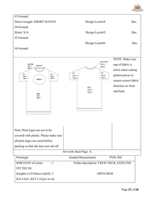 Page 22 of 68
#3 Ground:
Sleeve Length: SHORT SLEEVE Design Loctn#4: Des.
#4 Ground:
Waist: N/A Design Loctn#5: Des.
#5 Ground:
Design Loctn#6: Des.
#6 Ground:
Note: Print logos are not to be
covered with plastic. Please make sure
all print logos are cured before
packing so that ink does not rub off.
NOTE: Make sure
nap of fabric is
down when cutting
pattern pieces to
ensure correct fabric
direction on front
and back.
Art work sheet Page: A
Prototype Graded Measurement PVH, INC
KMC0102# of colors : 1 Folder description: CREW NECK ATHLETIC
FIT TEE SS
Knights # of Fabrics (shell): 2 OPEN HEM
KA FALL 2013 # of pcs in set:
 