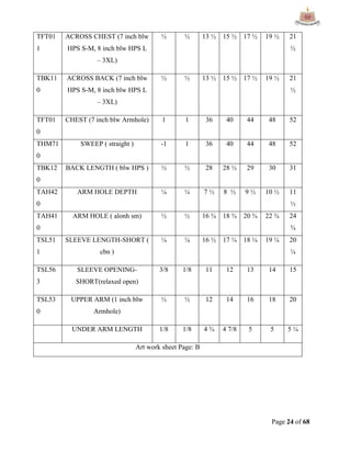 Page 24 of 68
TFT01
1
ACROSS CHEST (7 inch blw
HPS S-M, 8 inch blw HPS L
– 3XL)
½ ½ 13 ½ 15 ½ 17 ½ 19 ½ 21
½
TBK11
0
ACROSS BACK (7 inch blw
HPS S-M, 8 inch blw HPS L
– 3XL)
½ ½ 13 ½ 15 ½ 17 ½ 19 ½ 21
½
TFT01
0
CHEST (7 inch blw Armhole) 1 1 36 40 44 48 52
THM71
0
SWEEP ( straight ) -1 1 36 40 44 48 52
TBK12
0
BACK LENGTH ( blw HPS ) ½ ½ 28 28 ½ 29 30 31
TAH42
0
ARM HOLE DEPTH ¼ ¼ 7 ½ 8 ½ 9 ½ 10 ½ 11
½
TAH41
0
ARM HOLE ( alonh sm) ½ ½ 16 ¾ 18 ¾ 20 ¾ 22 ¾ 24
¾
TSL51
1
SLEEVE LENGTH-SHORT (
cbn )
¼ ¼ 16 ½ 17 ¼ 18 ¼ 19 ¼ 20
¼
TSL56
3
SLEEVE OPENING-
SHORT(relaxed open)
3/8 1/8 11 12 13 14 15
TSL53
0
UPPER ARM (1 inch blw
Armhole)
½ ½ 12 14 16 18 20
UNDER ARM LENGTH 1/8 1/8 4 ¾ 4 7/8 5 5 5 ¼
Art work sheet Page: B
 