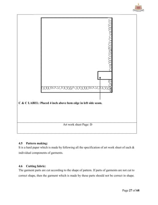 Page 27 of 68
C & C LABEL: Placed 4 inch above hem edge in left side seam.
Art work sheet Page: D
4.5 Pattern making:
It is a hard paper which is made by following all the specification of art work sheet of each &
individual components of garments.
4.6 Cutting fabric:
The garment parts are cut according to the shape of pattern. If parts of garments are not cut to
correct shape, then the garment which is made by these parts should not be correct in shape.
 