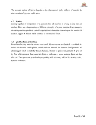 Page 28 of 68
The accurate cutting of fabric depends on the sharpness of knife, stillness of operator &
concentration of operator on his work.
4.7 Sewing:
Joining together of components of a garments that all involves in sewing in one form or
another. There are a large number of different categories of sewing machine. Every category
of sewing machine produces a specific type of stitch formation depending on the number of
needles, loppers & threads which combine to construct the stitch.
4.8 Quality check & finishing:
In quality checking some factors are concerned. Measurements are checked, extra fabric &
thread are checked. Fabric pieces, threads and dirt particles are removed from garments by
cleaning gun which is made by thinner chemical. Thinner is sprayed on garments & give air
jet flow which remove these materials. Print or embroidery, upper armhole shape are also
checked. Then garments go to ironing & packing with necessary sticker like sewing ticket,
barcode sticker etc.
 