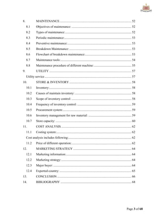 Page 3 of 68
8. MAINTENANCE.......................................................................................... 52
8.1 Objectives of maintenance: ........................................................................... 52
8.2 Types of maintenance:................................................................................... 52
8.3 Periodic maintenance:.................................................................................... 53
8.4 Preventive maintenance:................................................................................ 53
8.5 Breakdown Maintenance:.............................................................................. 53
8.6 Flowchart of breakdown maintenance:.......................................................... 53
8.7 Maintenance tools:......................................................................................... 54
8.8 Maintenance procedure of different machine:............................................... 55
9. UTILITY ....................................................................................................... 57
Utility service............................................................................................................. 57
10. STORE & INVENTORY.............................................................................. 58
10.1 Inventory:....................................................................................................... 58
10.2 Causes of maintain inventory: ....................................................................... 58
10.3 Scope of inventory control: ........................................................................... 58
10.4 Frequency of inventory control: .................................................................... 59
10.5 Procurement system:...................................................................................... 59
10.6 Inventory management for raw material: ...................................................... 59
10.7 Store capacity: ............................................................................................... 60
11. COST ANALYSIS ........................................................................................ 62
11.1 Costing system:.............................................................................................. 62
Cost analysis includes following:............................................................................... 62
11.2 Price of different operation:........................................................................... 62
12. MARKETING STRATEGY ......................................................................... 64
12.1 Marketing information:.................................................................................. 64
12.2 Marketing strategy:........................................................................................ 64
12.3 Major buyer: .................................................................................................. 64
12.4 Exported country: .......................................................................................... 65
13. CONCLUSION ............................................................................................. 66
14. BIBLIOGRAPHY ......................................................................................... 68
 