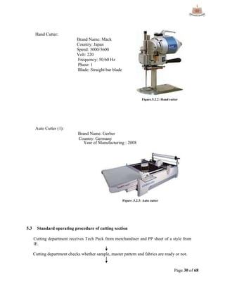 Page 30 of 68
Hand Cutter:
Brand Name: Mack
Country: Japan
Speed: 3000/3600
Volt: 220
Frequency: 50/60 Hz
Phase: 1
Blade: Straight bar blade
Auto Cutter (1):
Brand Name: Gerber
Country: Germany
Year of Manufacturing : 2008
5.3 Standard operating procedure of cutting section
Cutting department receives Tech Pack from merchandiser and PP sheet of a style from
IE.
Cutting department checks whether sample, master pattern and fabrics are ready or not.
Figure.5.2.2: Hand cutter
Figure .5.2.3: Auto cutter
 