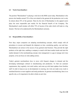 Page 34 of 68
6.3 Need of merchandiser:
The position "Merchandiser" is playing a vital role in the RMG sector today. Merchandiser is the
person who handles around 75% of the cost related to the garment & the production cost is only
be almost about 25% of the garment. There by the role of Merchandiser in the apparel sector
plays the most responsible part mainly for the financial benefit of the Company. The
Merchandiser's small mistake will affect 75% of income of the order which will leads to a big
disaster. This has to be understood by the Merchandisers seriously.
6.4 Responsibility of merchandiser:
Now days, major companies am adopting merchandising concepts, which comply with all
procedures to execute and dispatch the shipment on time, considering quality, cost and time.
Merchandisers am serious in the success of any garment retail business. They provide the right
products at the right time, enabling a company to match with latest market trends and meet the
market demand. In the merchandising concept, time management is a gig to manage one's time
properly, so he can focus on value adding actions.
Today's garment merchandisers have to move with frequent changes in demand and the
developing technologies utilized in manufacturing and production. To find out customer
requirements, they regularly visit retail outlets, and come up with latest updates from frontline
staff. In order to keep an eye on developments in sourcing, site visits am made every week to
mainland factories to meet suppliers and study production. In garment merchandising, there is no
specific rule, so it's important to be able to think on one's feet.
 