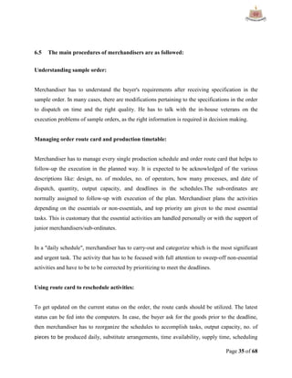 Page 35 of 68
6.5 The main procedures of merchandisers are as followed:
Understanding sample order:
Merchandiser has to understand the buyer's requirements after receiving specification in the
sample order. In many cases, there are modifications pertaining to the specifications in the order
to dispatch on time and the right quality. He has to talk with the in-house veterans on the
execution problems of sample orders, as the right information is required in decision making.
Managing order route card and production timetable:
Merchandiser has to manage every single production schedule and order route card that helps to
follow-up the execution in the planned way. It is expected to be acknowledged of the various
descriptions like: design, no. of modules, no. of operators, how many processes, and date of
dispatch, quantity, output capacity, and deadlines in the schedules.The sub-ordinates are
normally assigned to follow-up with execution of the plan. Merchandiser plans the activities
depending on the essentials or non-essentials, and top priority am given to the most essential
tasks. This is customary that the essential activities am handled personally or with the support of
junior merchandisers/sub-ordinates.
In a "daily schedule", merchandiser has to carry-out and categorize which is the most significant
and urgent task. The activity that has to be focused with full attention to sweep-off non-essential
activities and have to be to be corrected by prioritizing to meet the deadlines.
Using route card to reschedule activities:
To get updated on the current status on the order, the route cards should be utilized. The latest
status can be fed into the computers. In case, the buyer ask for the goods prior to the deadline,
then merchandiser has to reorganize the schedules to accomplish tasks, output capacity, no. of
pieces to be produced daily, substitute arrangements, time availability, supply time, scheduling
 
