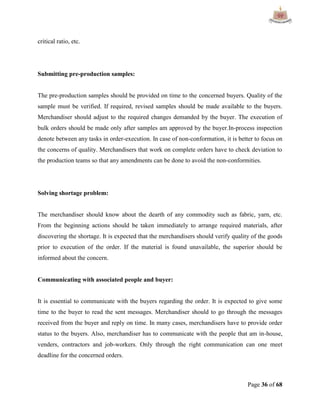 Page 36 of 68
critical ratio, etc.
Submitting pre-production samples:
The pre-production samples should be provided on time to the concerned buyers. Quality of the
sample must be verified. If required, revised samples should be made available to the buyers.
Merchandiser should adjust to the required changes demanded by the buyer. The execution of
bulk orders should be made only after samples am approved by the buyer.In-process inspection
denote between any tasks in order-execution. In case of non-conformation, it is better to focus on
the concerns of quality. Merchandisers that work on complete orders have to check deviation to
the production teams so that any amendments can be done to avoid the non-conformities.
Solving shortage problem:
The merchandiser should know about the dearth of any commodity such as fabric, yarn, etc.
From the beginning actions should be taken immediately to arrange required materials, after
discovering the shortage. It is expected that the merchandisers should verify quality of the goods
prior to execution of the order. If the material is found unavailable, the superior should be
informed about the concern.
Communicating with associated people and buyer:
It is essential to communicate with the buyers regarding the order. It is expected to give some
time to the buyer to read the sent messages. Merchandiser should to go through the messages
received from the buyer and reply on time. In many cases, merchandisers have to provide order
status to the buyers. Also, merchandiser has to communicate with the people that am in-house,
venders, contractors and job-workers. Only through the right communication can one meet
deadline for the concerned orders.
 