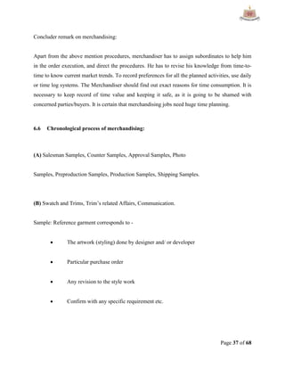 Page 37 of 68
Concluder remark on merchandising:
Apart from the above mention procedures, merchandiser has to assign subordinates to help him
in the order execution, and direct the procedures. He has to revise his knowledge from time-to-
time to know current market trends. To record preferences for all the planned activities, use daily
or time log systems. The Merchandiser should find out exact reasons for time consumption. It is
necessary to keep record of time value and keeping it safe, as it is going to be shamed with
concerned parties/buyers. It is certain that merchandising jobs need huge time planning.
6.6 Chronological process of merchandising:
(A) Salesman Samples, Counter Samples, Approval Samples, Photo
Samples, Preproduction Samples, Production Samples, Shipping Samples.
(B) Swatch and Trims, Trim‟s related Affairs, Communication.
Sample: Reference garment corresponds to -
 The artwork (styling) done by designer and/ or developer
 Particular purchase order
 Any revision to the style work
 Confirm with any specific requirement etc.
 