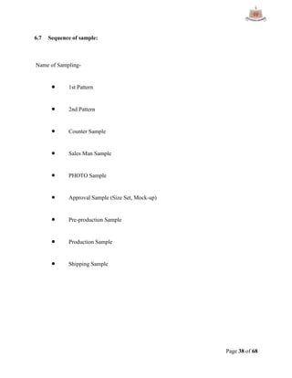 Page 38 of 68
6.7 Sequence of sample:
Name of Sampling-
 1st Pattern
 2nd Pattern
 Counter Sample
 Sales Man Sample
 PHOTO Sample
 Approval Sample (Size Set, Mock-up)
 Pre-production Sample
 Production Sample
 Shipping Sample
 
