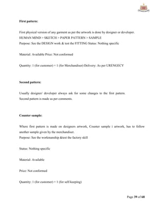 Page 39 of 68
First pattern:
First physical version of any garment as per the artwork is done by designer or developer.
HUMAN MIND > SKETCH > PAPER PATTERN > SAMPLE
Purpose: See the DESIGN work & test the FITTING Status: Nothing specific
Material: Available Price: Not conformed
Quantity: 1 (for customer) + 1 (for Merchandiser) Delivery: As per URENGECY
Second pattern:
Usually designer/ developer always ask for some changes to the first pattern.
Second pattern is made as per comments.
Counter sample:
Where first pattern is made on designers artwork, Counter sample i artwork, has to follow
another sample given by the merchandiser.
Purpose: See the workmanship &test the factory skill
Status: Nothing specific
Material: Available
Price: Not conformed
Quantity: 1 (for customer) + 1 (for self-keeping)
 
