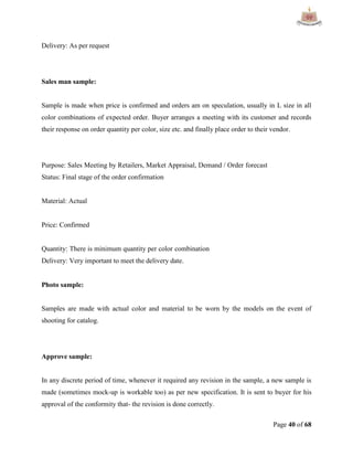 Page 40 of 68
Delivery: As per request
Sales man sample:
Sample is made when price is confirmed and orders am on speculation, usually in L size in all
color combinations of expected order. Buyer arranges a meeting with its customer and records
their response on order quantity per color, size etc. and finally place order to their vendor.
Purpose: Sales Meeting by Retailers, Market Appraisal, Demand / Order forecast
Status: Final stage of the order confirmation
Material: Actual
Price: Confirmed
Quantity: There is minimum quantity per color combination
Delivery: Very important to meet the delivery date.
Photo sample:
Samples are made with actual color and material to be worn by the models on the event of
shooting for catalog.
Approve sample:
In any discrete period of time, whenever it required any revision in the sample, a new sample is
made (sometimes mock-up is workable too) as per new specification. It is sent to buyer for his
approval of the conformity that- the revision is done correctly.
 
