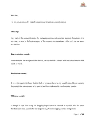 Page 41 of 68
Size set:
In size set, consists of 1 piece from each size for each color combination.
Mock up:
Any part of the garment to make for particular purpose, not complete garment. Sometimes it is
necessary to send to the buyer any part of the garments, such as sleeve, collar, neck etc and some
accessories.
Pre-production sample:
When material for bulk production arrived, factory makes a sample with the actual material and
sends to buyer.
Production sample:
It is a reference to the buyer that the bulk is being produced as per specification. Buyer wants to
be assured that correct material is sourced and line workmanship confirm to the quality.
Shipping sample:
A sample is kept from every Pre Shipping inspection to be referred, if required, after the order
has been delivered. Usually for any disputes (e.g. Claim) shipping sample is important.
 