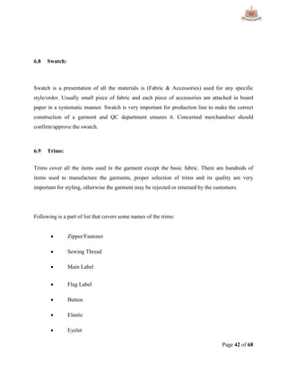Page 42 of 68
6.8 Swatch:
Swatch is a presentation of all the materials is (Fabric & Accessories) used for any specific
style/order. Usually small piece of fabric and each piece of accessories am attached in board
paper in a systematic manner. Swatch is very important for production line to make the correct
construction of a garment and QC department ensures it. Concerned merchandiser should
confirm/approve the swatch.
6.9 Trims:
Trims cover all the items used in the garment except the basic fabric. There am hundreds of
items used to manufacture the garments, proper selection of trims and its quality am very
important for styling, otherwise the garment may be rejected or returned by the customers.
Following is a part of list that covers some names of the trims:
 Zipper/Fastener
 Sewing Thread
 Main Label
 Flag Label
 Button
 Elastic
 Eyelet
 