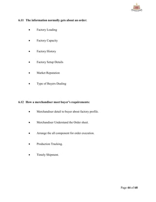 Page 44 of 68
6.11 The information normally gets about an order:
 Factory Loading
 Factory Capacity
 Factory History
 Factory Setup Details
 Market Reputation
 Type of Buyers Dealing
6.12 How a merchandiser meet buyer’s requirements:
 Merchandiser detail to buyer about factory profile.
 Merchandiser Understand the Order sheet.
 Arrange the all component for order execution.
 Production Tracking.
 Timely Shipment.
 