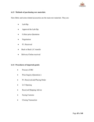 Page 45 of 68
6.13 Methods of purchasing raw materials:
Here fabric and some related accessories are the main raw materials. They are:
 Lab-Dip
 Approval the Lab-Dip
 Collect price Quotation
 Negotiation
 P.I. Received
 Back to Back L/C transfer
 Delivery Chelan received
6.14 Procedures of imported goods:
 Procure of IRC
 Price Inquiry (Quotation )
 P.I. Received and Placing Order
 L/C Opening
 Received Shipping Advice
 Facing Customs
 Closing Transaction
 