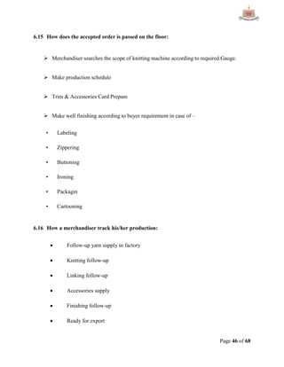 Page 46 of 68
6.15 How does the accepted order is passed on the floor:
 Merchandiser searches the scope of knitting machine according to required Gauge.
 Make production schedule
 Trim & Accessories Card Prepam
 Make well finishing according to buyer requirement in case of –
• Labeling
• Zippering
• Buttoning
• Ironing
• Packagin
• Cartooning
6.16 How a merchandiser track his/her production:
 Follow-up yarn supply in factory
 Knitting follow-up
 Linking follow-up
 Accessories supply
 Finishing follow-up
 Ready for export
 