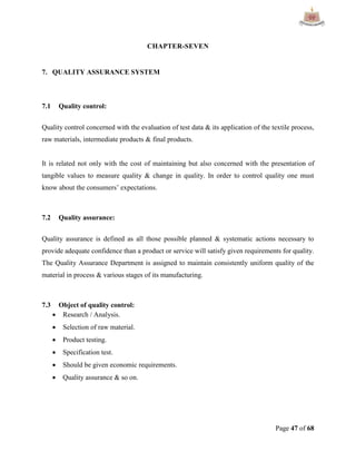 Page 47 of 68
CHAPTER-SEVEN
7. QUALITY ASSURANCE SYSTEM
7.1 Quality control:
Quality control concerned with the evaluation of test data & its application of the textile process,
raw materials, intermediate products & final products.
It is related not only with the cost of maintaining but also concerned with the presentation of
tangible values to measure quality & change in quality. In order to control quality one must
know about the consumers‟ expectations.
7.2 Quality assurance:
Quality assurance is defined as all those possible planned & systematic actions necessary to
provide adequate confidence than a product or service will satisfy given requirements for quality.
The Quality Assurance Department is assigned to maintain consistently uniform quality of the
material in process & various stages of its manufacturing.
7.3 Object of quality control:
 Research / Analysis.
 Selection of raw material.
 Product testing.
 Specification test.
 Should be given economic requirements.
 Quality assurance & so on.
 