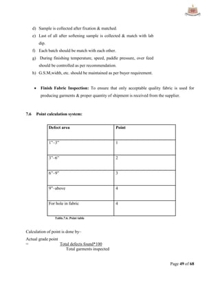 Page 49 of 68
d) Sample is collected after fixation & matched.
e) Last of all after softening sample is collected & match with lab
dip.
f) Each batch should be match with each other.
g) During finishing temperature, speed, paddle pressure, over feed
should be controlled as per recommendation.
h) G.S.M,width, etc. should be maintained as per buyer requirement.
 Finish Fabric Inspection: To ensure that only acceptable quality fabric is used for
producing garments & proper quantity of shipment is received from the supplier.
7.6 Point calculation system:
Defect area Point
1”–3” 1
3”–6” 2
6”–9” 3
9”–above 4
For hole in fabric 4
Table.7.6. Point table
Calculation of point is done by–
Actual grade point
= Total defects found*100
Total garments inspected
 