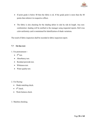 Page 50 of 68
 If point grade is below 40 then the fabric is ok. If the grade point is more than the 40
points then inform it to respective officer.
 The fabric is also checking for the shading defect in side by side & length. Any non-
conformities/ shading will be notified to the manager using inspected reports. Roll wise
color uniformity card is maintained for identification of shade variations.
The result of fabric inspection shall be recorded in fabric inspection report.
7.7 On line test:
1. For pretreatment –
 PH
test.
 Absorbency test.
 Residual peroxide test.
 Whiteness test.
 Water quality test.
2. For Dyeing–
 Shade matching check.
 PH
check.
 Wash fastness check.
3. Machine checking.
 