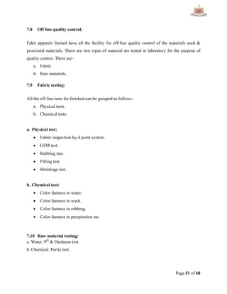 Page 51 of 68
7.8 Off line quality control:
Fakir apparels limited have all the facility for off-line quality control of the materials used &
processed materials. There are two types of material are tested in laboratory for the purpose of
quality control. There are–
a. Fabric
b. Raw materials.
7.9 Fabric testing:
All the off-line tests for finished can be grouped as follows–
a. Physical tests.
b. Chemical tests.
a. Physical test:
 Fabric inspection by-4 point system.
 GSM test.
 Rubbing test.
 Pilling test.
 Shrinkage test.
b. Chemical test:
 Color fastness to water.
 Color fastness to wash.
 Color fastness to rubbing.
 Color fastness to perspiration etc.
7.10 Raw material testing:
a. Water: PH
& Hardness test.
b. Chemical: Purity test.
 