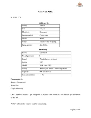 Page 57 of 68
CHAPTER-NINE
9. UTILITY
Utility service
Utility Sources
Gas TITAS
Electricity Generator
Compressed air Compressor
Steam Boiler
Water Natural water by pump
Temp. control Air chiller.
Electricity
Source Generator.
No. of generator 6
Brand Waukesha power steam
Origin USA
Model VHP 5904 GSD
Utility Natural gas, water, Lubricating Mobil
Capacity 900 Kw-1165A
Gas consumption 11 Psi
Compressed air:
Source –Compressor
Brand–Fin.
Origin–Germany.
Gas: Generally 2500 CFT gas is required to produce 1 ton steam /hr. This amount gas is supplied
by TITAS.
Water: submersible water is used by using pump.
 