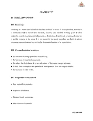 Page 58 of 68
CHAPTER-TEN
10. STORE & INVENTORY
10.1 Inventory:
Inventory in a wider sense defined as any idle resources or assets of an organization, however it
is commonly used to indicate raw materials, finished, semi-finished, packing, spears & other
stocked in order to meet an expected demand on distribution. Even though inventory of materials
is an idle resource in the sense & is not meant for the most immediate use but it is almost
necessary to maintain some inventories for the smooth function of an organization.
10.2 Causes of maintain inventory:
 To run manufacturing operations economically.
 To take care of uncertainties demand.
 To reduce the clerical cost & to take advantage of discounts, transportation etc.
 It takes time to complete one operation & more products from one stage to another.
 To take care of order cycles.
10.3 Scope of inventory control:
 Raw materials inventories.
 In process inventories.
 Finished goods inventories.
 Miscellaneous inventories.
 