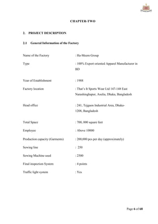 Page 6 of 68
CHAPTER-TWO
2. PROJECT DESCRIPTION
2.1 General Information of the Factory
Name of the Factory : Ha‐Meem Group
Type : 100% Export oriented Apparel Manufacturer in
BD
Year of Establishment : 1988
Factory location : That‟s It Sports Wear Ltd 147-148 East
Narashinghapur, Asulia, Dhaka, Bangladesh
Head office : 241, Tejgaon Industrial Area, Dhaka‐
1208, Bangladesh
Total Space : 700, 000 square feet
Employee : Above 10000
Production capacity (Garments) : 200,000 pcs per day (approximately)
Sewing line : 250
Sewing Machine used : 2500
Final inspection System : 4 points
Traffic light system : Yes
 