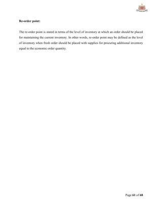Page 61 of 68
Re-order point:
The re-order point is stated in terms of the level of inventory at which an order should be placed
for maintaining the current inventory. In other words, re-order point may be defined as the level
of inventory when fresh order should be placed with supplies for procuring additional inventory
equal to the economic order quantity.
 