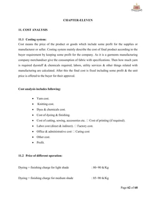 Page 62 of 68
CHAPTER-ELEVEN
11. COST ANALYSIS
11.1 Costing system:
Cost means the price of the product or goods which include some profit for the supplies or
manufacturer or seller. Costing system mainly describe the cost of final product according to the
buyer requirement by keeping some profit for the company. As it is a garments manufacturing
company merchandiser give the consumption of fabric with specifications. Then how much yarn
is required dyestuff & chemicals required, labors, utility services & other things related with
manufacturing are calculated. After this the final cost is fixed including some profit & the unit
price is offered to the buyer for their approval.
Cost analysis includes following:
 Yarn cost.
 Knitting cost.
 Dyes & chemicals cost.
 Cost of dyeing & finishing.


 Offi
 Other cost.
 Profit.
11.2 Price of different operation:
Dyeing + finishing charge for light shade : 80~90 tk/Kg
Dyeing + finishing charge for medium shade : 85~90 tk/Kg
 