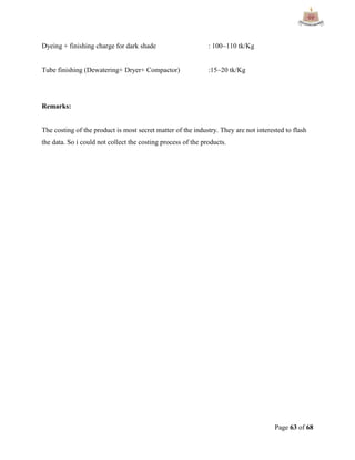 Page 63 of 68
Dyeing + finishing charge for dark shade : 100~110 tk/Kg
Tube finishing (Dewatering+ Dryer+ Compactor) :15~20 tk/Kg
Remarks:
The costing of the product is most secret matter of the industry. They are not interested to flash
the data. So i could not collect the costing process of the products.
 