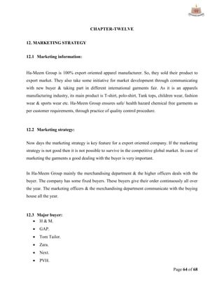 Page 64 of 68
CHAPTER-TWELVE
12. MARKETING STRATEGY
12.1 Marketing information:
Ha-Meem Group is 100% export oriented apparel manufacturer. So, they sold their product to
export market. They also take some initiative for market development through communicating
with new buyer & taking part in different international garments fair. As it is an apparels
manufacturing industry, its main product is T-shirt, polo-shirt, Tank tops, children wear, fashion
wear & sports wear etc. Ha-Meem Group ensures safe/ health hazard chemical free garments as
per customer requirements, through practice of quality control procedure.
12.2 Marketing strategy:
Now days the marketing strategy is key feature for a export oriented company. If the marketing
strategy is not good then it is not possible to survive in the competitive global market. In case of
marketing the garments a good dealing with the buyer is very important.
In Ha-Meem Group mainly the merchandising department & the higher officers deals with the
buyer. The company has some fixed buyers. These buyers give their order continuously all over
the year. The marketing officers & the merchandising department communicate with the buying
house all the year.
12.3 Major buyer:
 H & M.
 GAP.
 Tom Tailor.
 Zara.
 Next.
 PVH.
 