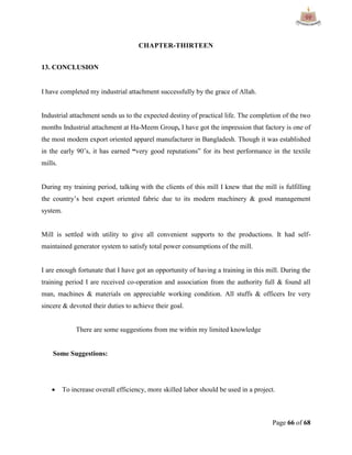 Page 66 of 68
CHAPTER-THIRTEEN
13. CONCLUSION
I have completed my industrial attachment successfully by the grace of Allah.
Industrial attachment sends us to the expected destiny of practical life. The completion of the two
months Industrial attachment at Ha-Meem Group, I have got the impression that factory is one of
the most modern export oriented apparel manufacturer in Bangladesh. Though it was established
in the early 90‟s, it has earned “very good reputations” for its best performance in the textile
mills.
During my training period, talking with the clients of this mill I knew that the mill is fulfilling
the country‟s best export oriented fabric due to its modern machinery & good management
system.
Mill is settled with utility to give all convenient supports to the productions. It had self-
maintained generator system to satisfy total power consumptions of the mill.
I are enough fortunate that I have got an opportunity of having a training in this mill. During the
training period I are received co-operation and association from the authority full & found all
man, machines & materials on appreciable working condition. All stuffs & officers Ire very
sincere & devoted their duties to achieve their goal.
There are some suggestions from me within my limited knowledge
Some Suggestions:
 To increase overall efficiency, more skilled labor should be used in a project.
 