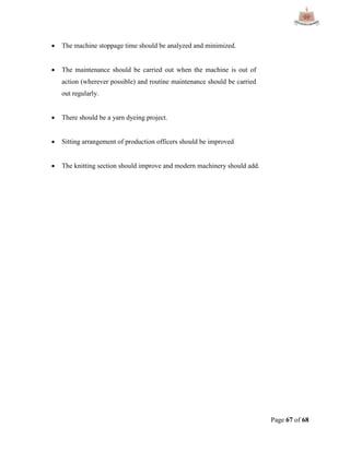 Page 67 of 68
 The machine stoppage time should be analyzed and minimized.
 The maintenance should be carried out when the machine is out of
action (wherever possible) and routine maintenance should be carried
out regularly.
 There should be a yarn dyeing project.
 Sitting arrangement of production officers should be improved
 The knitting section should improve and modern machinery should add.
 