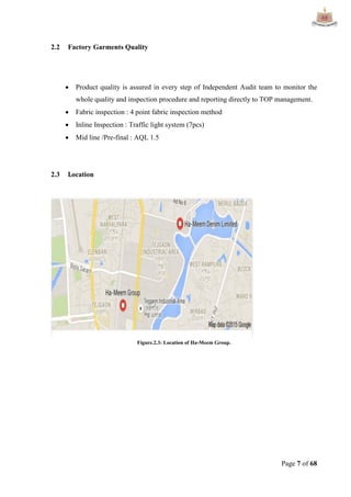 Page 7 of 68
2.2 Factory Garments Quality
 Product quality is assured in every step of Independent Audit team to monitor the
whole quality and inspection procedure and reporting directly to TOP management.
 Fabric inspection : 4 point fabric inspection method
 Inline Inspection : Traffic light system (7pcs)
 Mid line /Pre-final : AQL 1.5
2.3 Location
Figure.2.3: Location of Ha-Meem Group.
 