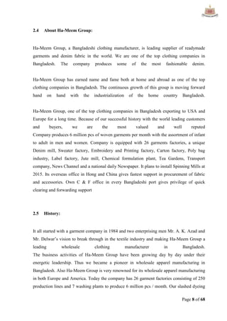 Page 8 of 68
2.4 About Ha-Meem Group:
Ha-Meem Group, a Bangladeshi clothing manufacturer, is leading supplier of readymade
garments and denim fabric in the world. We are one of the top clothing companies in
Bangladesh. The company produces some of the most fashionable denim.
Ha-Meem Group has earned name and fame both at home and abroad as one of the top
clothing companies in Bangladesh. The continuous growth of this group is moving forward
hand on hand with the industrialization of the home country Bangladesh.
Ha-Meem Group, one of the top clothing companies in Bangladesh exporting to USA and
Europe for a long time. Because of our successful history with the world leading customers
and buyers, we are the most valued and well reputed
Company produces 6 million pcs of woven garments per month with the assortment of infant
to adult in men and women. Company is equipped with 26 garments factories, a unique
Denim mill, Sweater factory, Embroidery and Printing factory, Carton factory, Poly bag
industry, Label factory, Jute mill, Chemical formulation plant, Tea Gardens, Transport
company, News Channel and a national daily Newspaper. It plans to install Spinning Mills at
2015. Its overseas office in Hong and China gives fastest support in procurement of fabric
and accessories. Own C & F office in every Bangladeshi port gives privilege of quick
clearing and forwarding support
2.5 History:
It all started with a garment company in 1984 and two enterprising men Mr. A. K. Azad and
Mr. Delwar‟s vision to break through in the textile industry and making Ha-Meem Group a
leading wholesale clothing manufacturer in Bangladesh.
The business activities of Ha-Meem Group have been growing day by day under their
energetic leadership. Thus we became a pioneer in wholesale apparel manufacturing in
Bangladesh. Also Ha-Meem Group is very renowned for its wholesale apparel manufacturing
in both Europe and America. Today the company has 26 garment factories consisting of 250
production lines and 7 washing plants to produce 6 million pcs / month. Our slashed dyeing
 