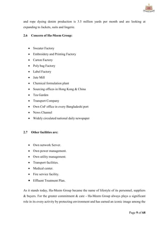Page 9 of 68
and rope dyeing denim production is 3.5 million yards per month and are looking at
expanding to Jackets, suits and lingerie.
2.6 Concern of Ha-Meem Group:
 Sweater Factory
 Embroidery and Printing Factory
 Carton Factory
 Poly bag Factory
 Label Factory
 Jute Mill
 Chemical formulation plant
 Sourcing offices in Hong Kong & China
 Tea Garden
 Transport Company
 Own CnF office in every Bangladeshi port
 News Channel
 Widely circulated national daily newspaper
2.7 Other facilities are:
 Own network Server.
 Own power management.
 Own utility management.
 Transport facilities.
 Medical center.
 Fire service facility.
 Effluent Treatment Plan.
As it stands today, Ha-Meem Group became the name of lifestyle of its personnel, suppliers
& buyers. For the greater commitment & care - Ha-Meem Group always plays a significant
role in its every activity by protecting environment and has earned an iconic image among the
 