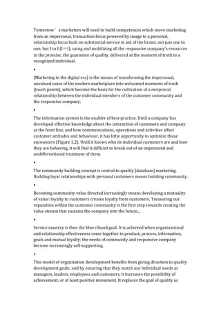 Tomorrow’s	
  marketers	
  will	
  need	
  to	
  build	
  competences	
  which	
  move	
  marketing	
  
from	
  an	
  impersonal,	
  transaction	
  focus	
  powered	
  by	
  image	
  to	
  a	
  personal,	
  
relationship	
  focus	
  built	
  on	
  substantial	
  service	
  in	
  aid	
  of	
  the	
  brand,	
  not	
  just	
  one	
  to	
  
one,	
  but	
  I	
  to	
  I	
  (I∞I),	
  using	
  and	
  mobilizing	
  all	
  the	
  responsive	
  company’s	
  resources	
  
in	
  the	
  promise,	
  the	
  guarantee	
  of	
  quality,	
  delivered	
  at	
  the	
  moment	
  of	
  truth	
  to	
  a	
  
recognized	
  individual.	
  
•	
  
[Marketing	
  in	
  the	
  digital	
  era]	
  is	
  the	
  means	
  of	
  transforming	
  the	
  impersonal,	
  
unvalued	
  noise	
  of	
  the	
  modern	
  marketplace	
  into	
  welcomed	
  moments	
  of	
  truth	
  
[touch	
  points],	
  which	
  become	
  the	
  basis	
  for	
  the	
  cultivation	
  of	
  a	
  reciprocal	
  
relationship	
  between	
  the	
  individual	
  members	
  of	
  the	
  customer	
  community	
  and	
  
the	
  responsive	
  company.	
  
•	
  
The	
  information	
  system	
  is	
  the	
  enabler	
  of	
  best	
  practice.	
  Until	
  a	
  company	
  has	
  
developed	
  effective	
  knowledge	
  about	
  the	
  interaction	
  of	
  customers	
  and	
  company	
  
at	
  the	
  front	
  line,	
  and	
  how	
  communications,	
  operations	
  and	
  activities	
  affect	
  
customer	
  attitudes	
  and	
  behaviour,	
  it	
  has	
  little	
  opportunity	
  to	
  optimize	
  those	
  
encounters	
  (Figure	
  1.2).	
  Until	
  it	
  knows	
  who	
  its	
  individual	
  customers	
  are	
  and	
  how	
  
they	
  are	
  behaving,	
  it	
  will	
  find	
  it	
  difficult	
  to	
  break	
  out	
  of	
  an	
  impersonal	
  and	
  
undifferentiated	
  treatment	
  of	
  them.	
  
•	
  
The	
  community	
  building	
  concept	
  is	
  central	
  to	
  quality	
  [database]	
  marketing.	
  
Building	
  loyal	
  relationships	
  with	
  personal	
  customers	
  means	
  building	
  community.	
  	
  
•	
  
Becoming	
  community	
  value	
  directed	
  increasingly	
  means	
  developing	
  a	
  mutuality	
  
of	
  value:	
  loyalty	
  to	
  customers	
  creates	
  loyalty	
  from	
  customers.	
  Treasuring	
  our	
  
reputation	
  within	
  the	
  customer	
  community	
  is	
  the	
  first	
  step	
  towards	
  creating	
  the	
  
value	
  stream	
  that	
  sustains	
  the	
  company	
  into	
  the	
  future...	
  
•	
  
Service	
  mastery	
  is	
  then	
  the	
  blue	
  riband	
  goal.	
  It	
  is	
  achieved	
  when	
  organizational	
  
and	
  relationship	
  effectiveness	
  come	
  together	
  in	
  product,	
  process,	
  information,	
  
goals	
  and	
  mutual	
  loyalty:	
  the	
  needs	
  of	
  community	
  and	
  responsive	
  company	
  
become	
  increasingly	
  self-­‐supporting.	
  	
  
•	
  
This	
  model	
  of	
  organization	
  development	
  benefits	
  from	
  giving	
  direction	
  to	
  quality	
  
development	
  goals;	
  and	
  by	
  ensuring	
  that	
  they	
  match	
  our	
  individual	
  needs	
  as	
  
managers,	
  leaders,	
  employees	
  and	
  customers,	
  it	
  increases	
  the	
  possibility	
  of	
  
achievement,	
  or	
  at	
  least	
  positive	
  movement.	
  It	
  replaces	
  the	
  goal	
  of	
  quality	
  as	
  
 
