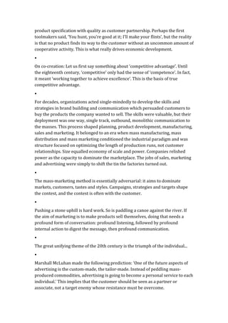 product	
  specification	
  with	
  quality	
  as	
  customer	
  partnership.	
  Perhaps	
  the	
  first	
  
toolmakers	
  said,	
  ‘You	
  hunt,	
  you’re	
  good	
  at	
  it;	
  I’ll	
  make	
  your	
  flints’,	
  but	
  the	
  reality	
  
is	
  that	
  no	
  product	
  finds	
  its	
  way	
  to	
  the	
  customer	
  without	
  an	
  uncommon	
  amount	
  of	
  
cooperative	
  activity.	
  This	
  is	
  what	
  really	
  drives	
  economic	
  development.	
  	
  
•	
  
On	
  co-­‐creation:	
  Let	
  us	
  first	
  say	
  something	
  about	
  ‘competitive	
  advantage’.	
  Until	
  
the	
  eighteenth	
  century,	
  ‘competitive’	
  only	
  had	
  the	
  sense	
  of	
  ‘competence’.	
  In	
  fact,	
  
it	
  meant	
  ‘working	
  together	
  to	
  achieve	
  excellence’.	
  This	
  is	
  the	
  basis	
  of	
  true	
  
competitive	
  advantage.	
  
•	
  
For	
  decades,	
  organizations	
  acted	
  single-­‐mindedly	
  to	
  develop	
  the	
  skills	
  and	
  
strategies	
  in	
  brand	
  building	
  and	
  communication	
  which	
  persuaded	
  customers	
  to	
  
buy	
  the	
  products	
  the	
  company	
  wanted	
  to	
  sell.	
  The	
  skills	
  were	
  valuable,	
  but	
  their	
  
deployment	
  was	
  one	
  way,	
  single	
  track,	
  outbound,	
  monolithic	
  communication	
  to	
  
the	
  masses.	
  This	
  process	
  shaped	
  planning,	
  product	
  development,	
  manufacturing,	
  
sales	
  and	
  marketing.	
  It	
  belonged	
  to	
  an	
  era	
  when	
  mass	
  manufacturing,	
  mass	
  
distribution	
  and	
  mass	
  marketing	
  conditioned	
  the	
  industrial	
  paradigm	
  and	
  was	
  
structure	
  focused	
  on	
  optimizing	
  the	
  length	
  of	
  production	
  runs,	
  not	
  customer	
  
relationships.	
  Size	
  equalled	
  economy	
  of	
  scale	
  and	
  power.	
  Companies	
  relished	
  
power	
  as	
  the	
  capacity	
  to	
  dominate	
  the	
  marketplace.	
  The	
  jobs	
  of	
  sales,	
  marketing	
  
and	
  advertising	
  were	
  simply	
  to	
  shift	
  the	
  tin	
  the	
  factories	
  turned	
  out.	
  	
  
•	
  
The	
  mass-­‐marketing	
  method	
  is	
  essentially	
  adversarial:	
  it	
  aims	
  to	
  dominate	
  
markets,	
  customers,	
  tastes	
  and	
  styles.	
  Campaigns,	
  strategies	
  and	
  targets	
  shape	
  
the	
  contest,	
  and	
  the	
  contest	
  is	
  often	
  with	
  the	
  customer.	
  	
  
•	
  
Pushing	
  a	
  stone	
  uphill	
  is	
  hard	
  work.	
  So	
  is	
  paddling	
  a	
  canoe	
  against	
  the	
  river.	
  If	
  
the	
  aim	
  of	
  marketing	
  is	
  to	
  make	
  products	
  sell	
  themselves,	
  doing	
  that	
  needs	
  a	
  
profound	
  form	
  of	
  conversation:	
  profound	
  listening,	
  followed	
  by	
  profound	
  
internal	
  action	
  to	
  digest	
  the	
  message,	
  then	
  profound	
  communication.	
  	
  
•	
  
The	
  great	
  unifying	
  theme	
  of	
  the	
  20th	
  century	
  is	
  the	
  triumph	
  of	
  the	
  individual...	
  
•	
  
Marshall	
  McLuhan	
  made	
  the	
  following	
  prediction:	
  ‘One	
  of	
  the	
  future	
  aspects	
  of	
  
advertising	
  is	
  the	
  custom-­‐made,	
  the	
  tailor-­‐made.	
  Instead	
  of	
  peddling	
  mass-­‐
produced	
  commodities,	
  advertising	
  is	
  going	
  to	
  become	
  a	
  personal	
  service	
  to	
  each	
  
individual.’	
  This	
  implies	
  that	
  the	
  customer	
  should	
  be	
  seen	
  as	
  a	
  partner	
  or	
  
associate,	
  not	
  a	
  target	
  enemy	
  whose	
  resistance	
  must	
  be	
  overcome.	
  	
  
 