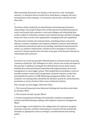 What	
  eventually	
  determines	
  our	
  loyalty,	
  or	
  the	
  lack	
  of	
  it,	
  is	
  the	
  ‘archetypal	
  
moment,’	
  or	
  moments	
  that	
  we	
  would	
  call	
  to	
  mind	
  about	
  a	
  company,	
  the	
  inner	
  
mental	
  picture	
  of	
  the	
  company,	
  or	
  its	
  products	
  and	
  services,	
  and	
  how	
  we	
  feel	
  
about	
  this.	
  	
  
•	
  
The	
  future	
  will	
  be	
  marked	
  by	
  an	
  intensification	
  and	
  deepening	
  of	
  business	
  
relationships.	
  The	
  model	
  in	
  Figure	
  8.6	
  is	
  of	
  this	
  dynamic	
  threshold	
  [moment	
  of	
  
truth,	
  touch	
  point]	
  with	
  customers:	
  a	
  two-­‐way	
  dialogue	
  and	
  relationship	
  that	
  
needs	
  to	
  adjust	
  to	
  individual	
  customers	
  and	
  customer	
  groups,	
  and	
  their	
  changing	
  
needs	
  over	
  time,	
  as	
  well	
  as	
  the	
  organization’s	
  changing	
  needs	
  and	
  capabilities.	
  
The	
  interaction	
  includes	
  all	
  communications,	
  including	
  product	
  and	
  service	
  
delivery,	
  customer	
  complaints	
  and	
  requests,	
  telephone	
  contacts,	
  both	
  inbound	
  
and	
  outbound,	
  promotional	
  and	
  service	
  mailings,	
  educational	
  and	
  promotional	
  
events,	
  e.g.	
  seminars	
  and	
  previews,	
  and	
  face-­‐to-­‐face	
  meetings	
  or	
  encounters...	
  
one	
  has	
  to	
  call	
  into	
  question	
  the	
  real	
  value	
  of	
  any	
  part	
  of	
  the	
  business	
  that	
  has	
  no	
  
relationship	
  with	
  customers.	
  
•	
  
First	
  Direct	
  are	
  in	
  the	
  top	
  quartile	
  of	
  British	
  banks	
  in	
  a	
  Boston	
  matrix	
  measuring	
  
‘customer	
  satisfaction’	
  and	
  ‘willingness	
  to	
  refer’,	
  and	
  are	
  one	
  of	
  only	
  two	
  banks	
  in	
  
this	
  quartile.	
  In	
  addition	
  to	
  being	
  the	
  first	
  British	
  bank	
  serious	
  about	
  remote	
  
banking,	
  they	
  achieved	
  technical	
  leadership	
  with	
  implementation	
  of	
  an	
  event	
  
management	
  or	
  event	
  trigger	
  system.	
  This	
  enabled	
  them	
  to	
  predefine	
  a	
  series	
  of	
  
possible	
  customer	
  events	
  and	
  to	
  programme	
  a	
  desired	
  response,	
  an	
  idea	
  first	
  
promoted	
  by	
  the	
  author	
  in	
  1988.	
  Marketing	
  management	
  define	
  ‘rules’	
  and	
  
customers	
  are	
  subsequently	
  selected	
  by	
  the	
  database	
  system	
  for	
  communication,	
  
promotion	
  or	
  service,	
  based	
  on	
  their	
  event	
  or	
  behaviour	
  history.	
  
This	
  concept,	
  an	
  event	
  trigger,	
  links	
  three	
  ideas:	
  
1.	
  The	
  recency/frequency/value	
  behaviour	
  thinking	
  that	
  has	
  driven	
  mail	
  order	
  
for	
  decades:	
  Who?	
  
2.	
  The	
  moment	
  of	
  truth	
  concept:	
  When?	
  
3.	
  Contact	
  management	
  techniques	
  developed	
  for	
  salesforce	
  management	
  
systems	
  and	
  telemarketing	
  scripting,	
  with	
  emphasis	
  on	
  process	
  management:	
  
What?	
  
An	
  event	
  trigger	
  can	
  be	
  defined	
  as	
  ‘the	
  configuration	
  of	
  a	
  system	
  to	
  recognize	
  
particular	
  customers	
  and	
  their	
  relationship	
  at	
  a	
  moment	
  of	
  truth	
  and	
  thereby	
  
stimulate	
  an	
  appropriate	
  action	
  according	
  to	
  a	
  predetermined	
  and	
  evolving	
  
policy’.	
  	
  
•	
  
 