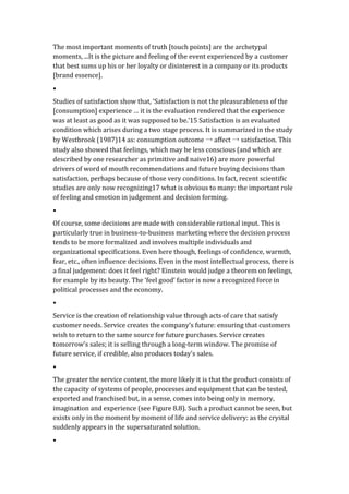 The	
  most	
  important	
  moments	
  of	
  truth	
  [touch	
  points]	
  are	
  the	
  archetypal	
  
moments,	
  ...It	
  is	
  the	
  picture	
  and	
  feeling	
  of	
  the	
  event	
  experienced	
  by	
  a	
  customer	
  
that	
  best	
  sums	
  up	
  his	
  or	
  her	
  loyalty	
  or	
  disinterest	
  in	
  a	
  company	
  or	
  its	
  products	
  
[brand	
  essence].	
  	
  
•	
  
Studies	
  of	
  satisfaction	
  show	
  that,	
  ‘Satisfaction	
  is	
  not	
  the	
  pleasurableness	
  of	
  the	
  
[consumption]	
  experience	
  …	
  it	
  is	
  the	
  evaluation	
  rendered	
  that	
  the	
  experience	
  
was	
  at	
  least	
  as	
  good	
  as	
  it	
  was	
  supposed	
  to	
  be.’15	
  Satisfaction	
  is	
  an	
  evaluated	
  
condition	
  which	
  arises	
  during	
  a	
  two	
  stage	
  process.	
  It	
  is	
  summarized	
  in	
  the	
  study	
  
by	
  Westbrook	
  (1987)14	
  as:	
  consumption	
  outcome	
  →	
  affect	
  →	
  satisfaction.	
  This	
  
study	
  also	
  showed	
  that	
  feelings,	
  which	
  may	
  be	
  less	
  conscious	
  (and	
  which	
  are	
  
described	
  by	
  one	
  researcher	
  as	
  primitive	
  and	
  naive16)	
  are	
  more	
  powerful	
  
drivers	
  of	
  word	
  of	
  mouth	
  recommendations	
  and	
  future	
  buying	
  decisions	
  than	
  
satisfaction,	
  perhaps	
  because	
  of	
  those	
  very	
  conditions.	
  In	
  fact,	
  recent	
  scientific	
  
studies	
  are	
  only	
  now	
  recognizing17	
  what	
  is	
  obvious	
  to	
  many:	
  the	
  important	
  role	
  
of	
  feeling	
  and	
  emotion	
  in	
  judgement	
  and	
  decision	
  forming.	
  
•	
  
Of	
  course,	
  some	
  decisions	
  are	
  made	
  with	
  considerable	
  rational	
  input.	
  This	
  is	
  
particularly	
  true	
  in	
  business-­‐to-­‐business	
  marketing	
  where	
  the	
  decision	
  process	
  
tends	
  to	
  be	
  more	
  formalized	
  and	
  involves	
  multiple	
  individuals	
  and	
  
organizational	
  specifications.	
  Even	
  here	
  though,	
  feelings	
  of	
  confidence,	
  warmth,	
  
fear,	
  etc.,	
  often	
  influence	
  decisions.	
  Even	
  in	
  the	
  most	
  intellectual	
  process,	
  there	
  is	
  
a	
  final	
  judgement:	
  does	
  it	
  feel	
  right?	
  Einstein	
  would	
  judge	
  a	
  theorem	
  on	
  feelings,	
  
for	
  example	
  by	
  its	
  beauty.	
  The	
  ‘feel	
  good’	
  factor	
  is	
  now	
  a	
  recognized	
  force	
  in	
  
political	
  processes	
  and	
  the	
  economy.	
  
•	
  
Service	
  is	
  the	
  creation	
  of	
  relationship	
  value	
  through	
  acts	
  of	
  care	
  that	
  satisfy	
  
customer	
  needs.	
  Service	
  creates	
  the	
  company’s	
  future:	
  ensuring	
  that	
  customers	
  
wish	
  to	
  return	
  to	
  the	
  same	
  source	
  for	
  future	
  purchases.	
  Service	
  creates	
  
tomorrow’s	
  sales;	
  it	
  is	
  selling	
  through	
  a	
  long-­‐term	
  window.	
  The	
  promise	
  of	
  
future	
  service,	
  if	
  credible,	
  also	
  produces	
  today’s	
  sales.	
  	
  
•	
  
The	
  greater	
  the	
  service	
  content,	
  the	
  more	
  likely	
  it	
  is	
  that	
  the	
  product	
  consists	
  of	
  
the	
  capacity	
  of	
  systems	
  of	
  people,	
  processes	
  and	
  equipment	
  that	
  can	
  be	
  tested,	
  
exported	
  and	
  franchised	
  but,	
  in	
  a	
  sense,	
  comes	
  into	
  being	
  only	
  in	
  memory,	
  
imagination	
  and	
  experience	
  (see	
  Figure	
  8.8).	
  Such	
  a	
  product	
  cannot	
  be	
  seen,	
  but	
  
exists	
  only	
  in	
  the	
  moment	
  by	
  moment	
  of	
  life	
  and	
  service	
  delivery:	
  as	
  the	
  crystal	
  
suddenly	
  appears	
  in	
  the	
  supersaturated	
  solution.	
  
•	
  
 